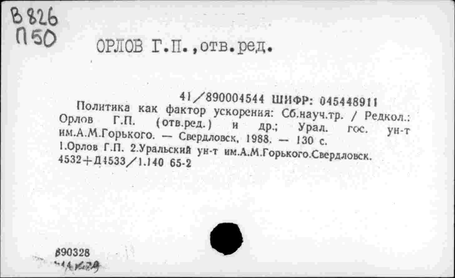 ﻿ьш> П60
ОРЛОВ Г.П..отв.ред.
41/890004544 ШИФР: 045448911
Политика как фактор ускорения: Сб.науч.тр. / Редкол Орлов Г.П. (отв.ред.) и др.; Урал. гос. ун-им.А.АА.Горького. — Свердловск. 1988. — 130 с.
1.Орлов Г.П. 2.Уральский ун-т им.А.М.Горького.Свердловск.
4532 + Д4533/1.140 65-2
890328